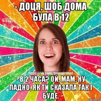 - доця, шоб дома була в 12 - в 2 часа? ой, мам, ну ладно, як ти сказала так і буде.