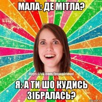 мала: де мітла? я: а ти шо кудись зібралась?