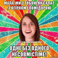 мала, ми з тобою як салат ,з огірком і помідорою одне без одного несовмістіме!