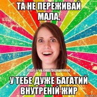 та не переживай мала, у тебе дуже багатий внутреній жир