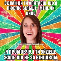 однажди ти спитаєш, що я люблю більше - мене чи вино я промовчу, і ти уйдеш, жаль шо не за вінішком