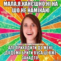 мала,я,канєшно,ні на шо не намікаю але приходити до мене додому брити вуса,це вже занадто..