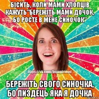 бісить, коли мами хлопців кажуть"бережіть мами дочок, бо росте в мене синочок" бережіть свого синочка, бо пиздець яка я дочка