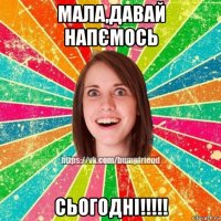 мала,давай напємось сьогодні!!!!!