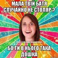 мала твій батя случайно не столяр ? бо ти в нього така дошка