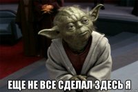  еще не все сделал здесь я