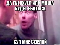 да ты ахуел или миша будет ебаться суп мне сделай