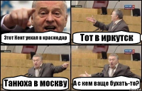 Этот Кент уехал в краснодар Тот в иркутск Танюха в москву А с кем ваще бухать-то?