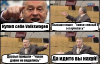 Купил себе Volkswagen Бывшая пишет - "привет милый я соскучилась" Друзья пришли - "чувак давно не виделись" Да идите вы нахуй!