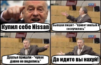 Купил себе Nissan Бывшая пишет - "привет милый я соскучилась" Друзья пришли - "чувак давно не виделись" Да идите вы нахуй!