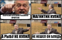 ПОПРОСИЛ БРАТЮНЮ РЫБКИ ИЗ ИРКУТСКА МАГНИТИК КУПИЛ А РЫБУ НЕ КУПИЛ НЕ НЕШЕЛ ОН БЛЯДЬ