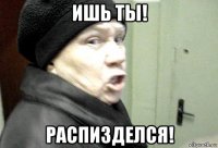 ишь ты! распизделся!