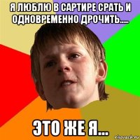 я люблю в сартире срать и одновременно дрочить..... это же я...