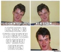 Ye yе хоитм тебя брать ну не будем London is the capital of great britan