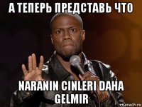 а теперь представь что naranin cinleri daha gelmir