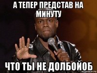 а тепер представ на минуту что ты не долбойоб