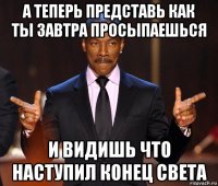 а теперь представь как ты завтра просыпаешься и видишь что наступил конец света