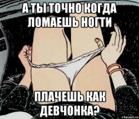 а ты точно когда ломаешь ногти плачешь как девчонка?