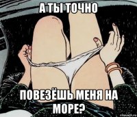 а ты точно повезёшь меня на море?