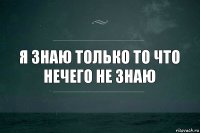 Я знаю только то что нечего не знаю