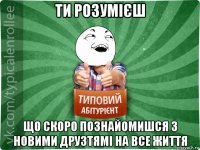 ти розумієш що скоро познайомишся з новими друзтямі на все життя