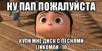 ну пап пожалуйста купи мне диск с песнями linkoman_10