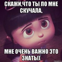 скажи,что ты по мне скучала, мне очень важно это знать((