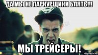 да мы не паркурщики блять!!! мы трейсеры!