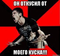 он откусил от моего куска!!!