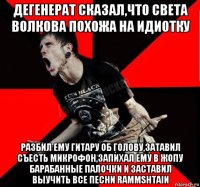 дегенерат сказал,что света волкова похожа на идиотку разбил ему гитару об голову,затавил съесть микрофон,запихал ему в жопу барабанные палочки и заставил выучить все песни rammshtain