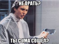 не орать? ты с ума сошёл?