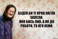 Будей би ті кров нагла залєла.
Йно бись пив, а як до роботи, то йго нема