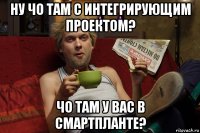 ну чо там с интегрирующим проектом? чо там у вас в смартпланте?