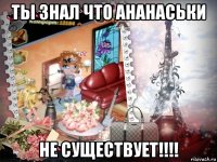 ты знал что ананаськи не существует!!!!