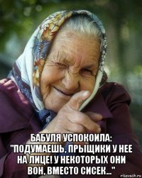  бабуля успокоила: "подумаешь, прыщики у нее на лице! у некоторых они вон, вместо сисек..."