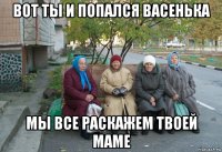 вот ты и попался васенька мы все раскажем твоей маме