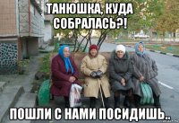 танюшка, куда собралась?! пошли с нами посидишь..