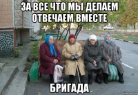 за все что мы делаем отвечаем вместе бригада