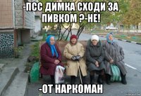 -псс димка сходи за пивком ?-не! -от наркоман