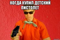 когда купил детский пистолет 