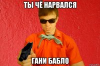 ты чё нарвался гани бабло