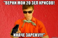 "верни мои 20 зел крисов! иначе зарежу!!!"