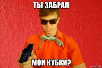 ты забрал мои кубки?