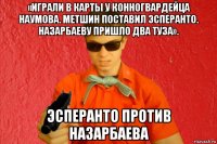 «играли в карты у конногвардейца наумова. метшин поставил эсперанто. назарбаеву пришло два туза». эсперанто против назарбаева