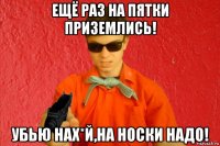 ещё раз на пятки приземлись! убью нах*й,на носки надо!