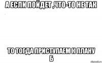 а если пойдет ,что-то не так то тогда приступаем к плану б