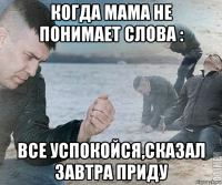 когда мама не понимает слова : все успокойся,сказал завтра приду