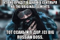 кто не придёт в шкаф 6 сентября на the original elements тот ссаный п*дор. (c) big russian boss.