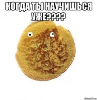 когда ты научишься уже???? 