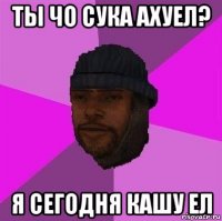 ты чо сука ахуел? я сегодня кашу ел